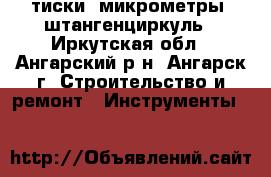 тиски  микрометры  штангенциркуль - Иркутская обл., Ангарский р-н, Ангарск г. Строительство и ремонт » Инструменты   